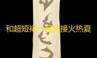 和超短裙一起迎接火热夏日
